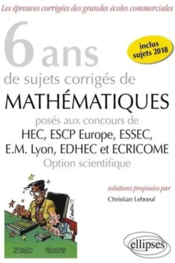6 ans de sujets corrigés de Mathématiques posés aux concours de HEC, ESSEC, ESCP Europe, EM Lyon, EDHEC et ECRICOME. Option scientifique, 2e édition, Christian Leboeuf