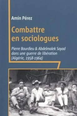 Combattre en sociologues. Pierre Bourdieu et Abdelmalek Sayad dans une guerre de libération (Algérie, 1958-1964), Amin Perez