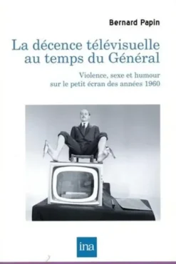 La décence télévisuelle au temps du Général. Violence, sexe et humour sur le petit écran des années 1960, Bernard Papin