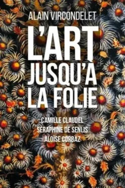 L'art jusqu'à la folie. Camille Claudel, Séraphine de Senlis, Aloïse Corbaz, Alain Vircondelet