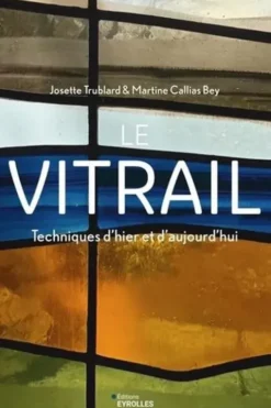 Le vitrail. Techniques d'hier et d'aujourd'hui, 2e édition, Josette Trublard